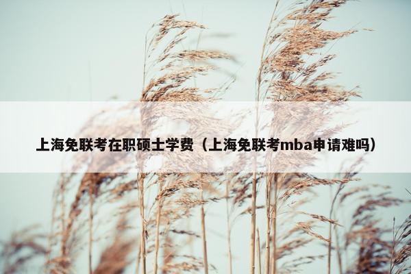 上海免联考在职硕士学费（上海免联考mba申请难吗）