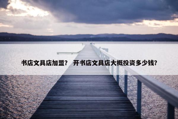 书店文具店加盟？ 开书店文具店大概投资多少钱？