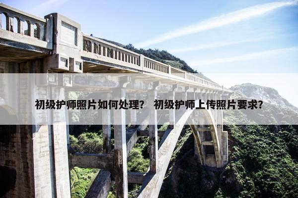 初级护师照片如何处理？ 初级护师上传照片要求？