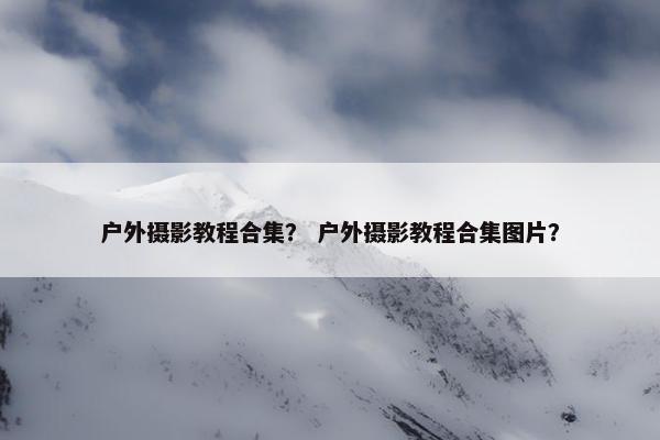 户外摄影教程合集？ 户外摄影教程合集图片？
