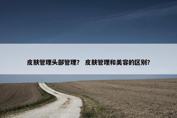 皮肤管理头部管理？ 皮肤管理和美容的区别？