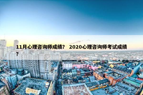 11月心理咨询师成绩？ 2020心理咨询师考试成绩？