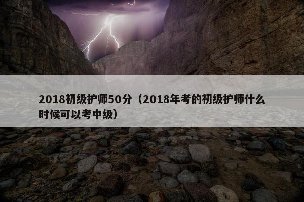 2018初级护师50分（2018年考的初级护师什么时候可以考中级）