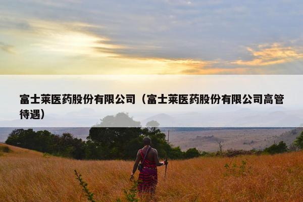 富士莱医药股份有限公司（富士莱医药股份有限公司高管待遇）