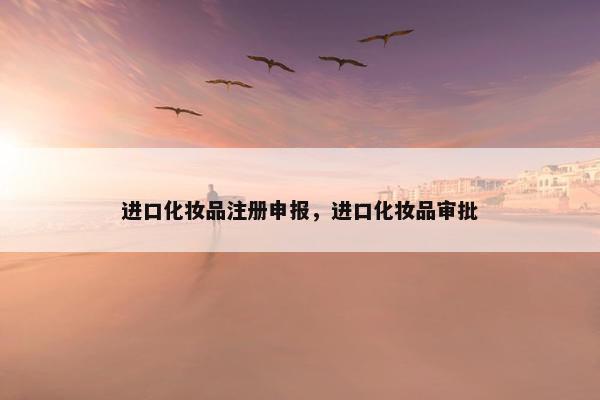 进口化妆品注册申报，进口化妆品审批