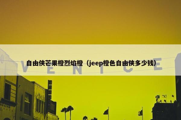 自由侠芒果橙烈焰橙（jeep橙色自由侠多少钱）