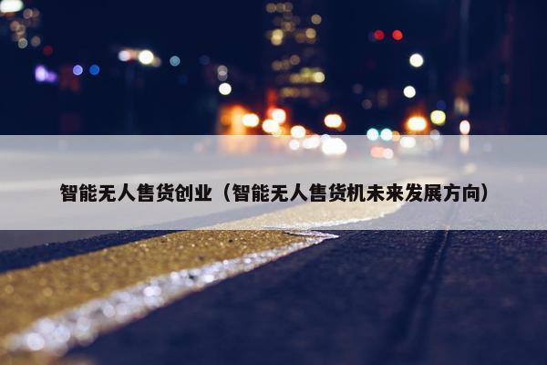 智能无人售货创业（智能无人售货机未来发展方向）