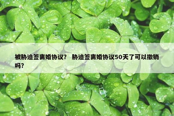 被胁迫签离婚协议？ 胁迫签离婚协议50天了可以撤销吗？
