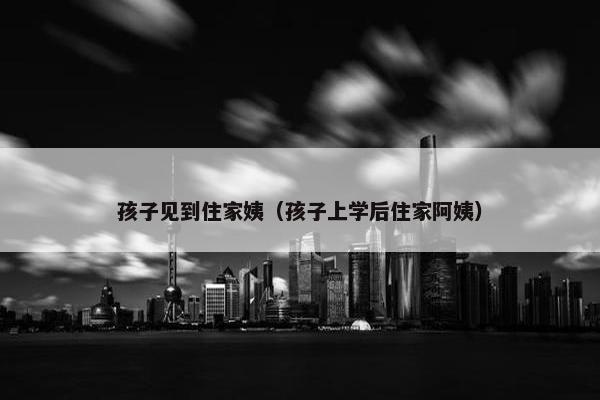 孩子见到住家姨（孩子上学后住家阿姨）
