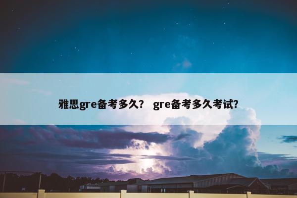 雅思gre备考多久？ gre备考多久考试？