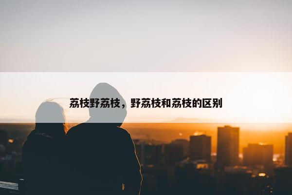 荔枝野荔枝，野荔枝和荔枝的区别