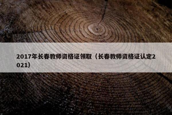 2017年长春教师资格证领取（长春教师资格证认定2021）