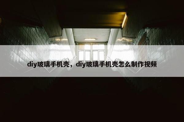 diy玻璃手机壳，diy玻璃手机壳怎么制作视频