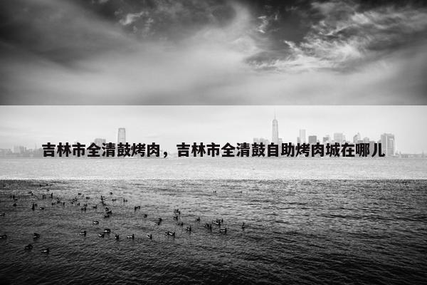 吉林市全清鼓烤肉，吉林市全清鼓自助烤肉城在哪儿