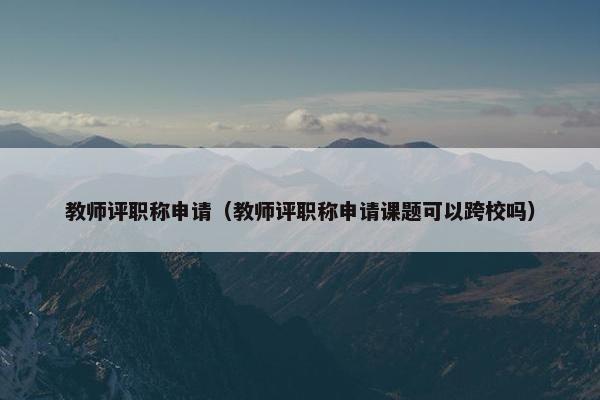 教师评职称申请（教师评职称申请课题可以跨校吗）