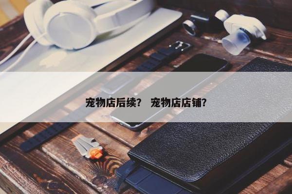 宠物店后续？ 宠物店店铺？