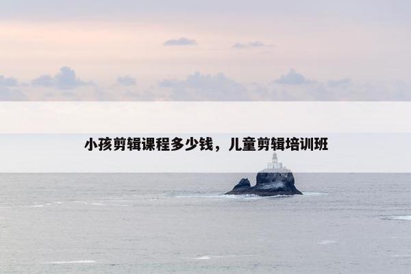 小孩剪辑课程多少钱，儿童剪辑培训班