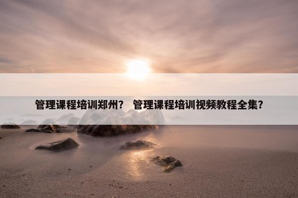 管理课程培训郑州？ 管理课程培训视频教程全集？