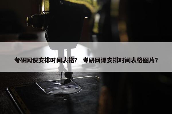 考研网课安排时间表格？ 考研网课安排时间表格图片？