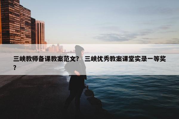 三峡教师备课教案范文？ 三峡优秀教案课堂实录一等奖？