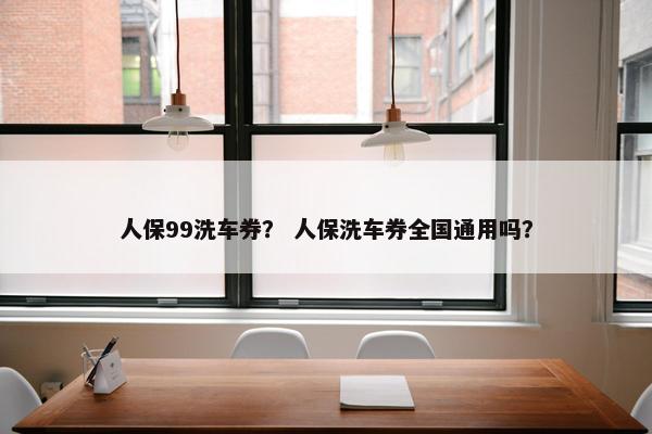 人保99洗车券？ 人保洗车券全国通用吗？