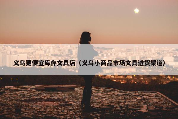 义乌更便宜库存文具店（义乌小商品市场文具进货渠道）