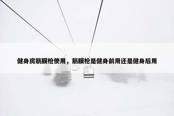 健身房筋膜枪使用，筋膜枪是健身前用还是健身后用