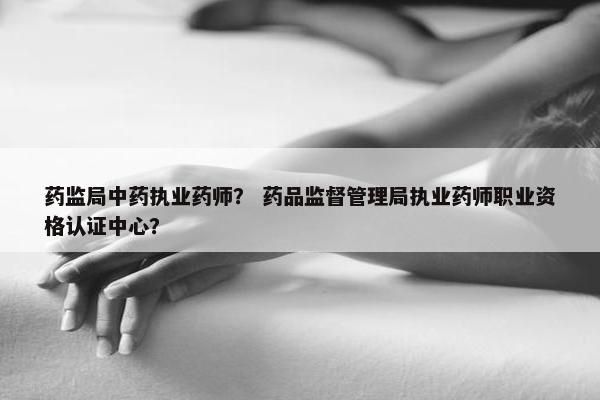 药监局中药执业药师？ 药品监督管理局执业药师职业资格认证中心？