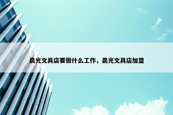 晨光文具店要做什么工作，晨光文具店加盟