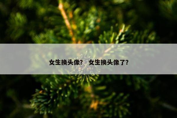女生换头像？ 女生换头像了？