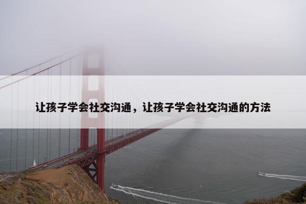让孩子学会社交沟通，让孩子学会社交沟通的方法