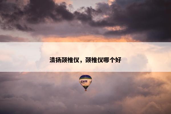 清扬颈椎仪，颈椎仪哪个好
