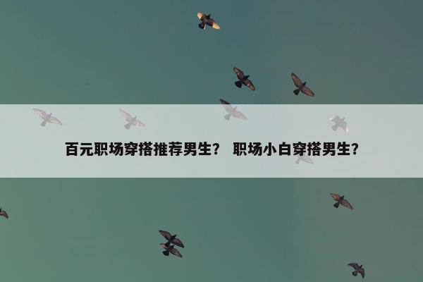 百元职场穿搭推荐男生？ 职场小白穿搭男生？