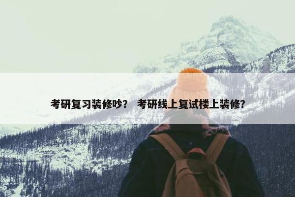 考研复习装修吵？ 考研线上复试楼上装修？