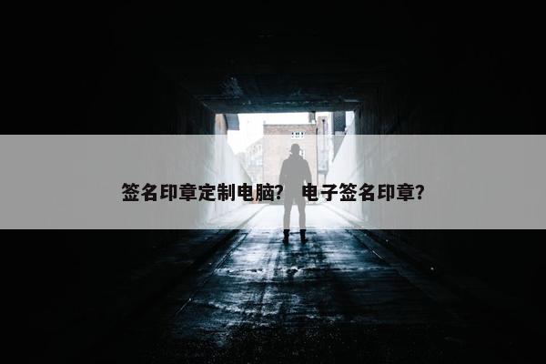 签名印章定制电脑？ 电子签名印章？