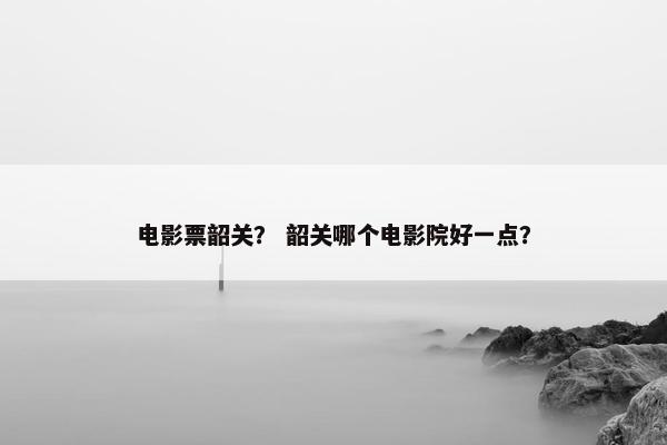 电影票韶关？ 韶关哪个电影院好一点？