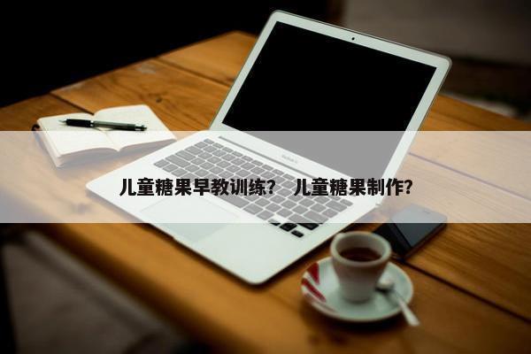 儿童糖果早教训练？ 儿童糖果制作？