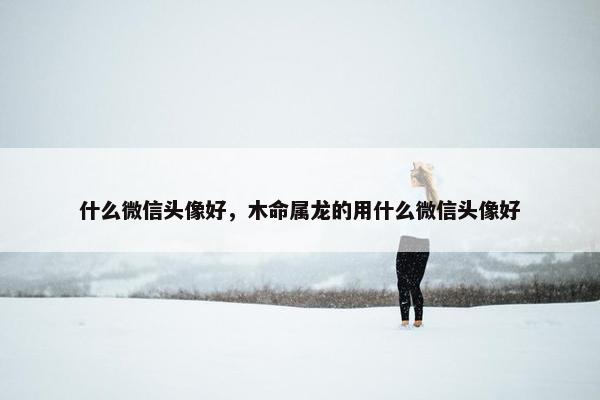 什么微信头像好，木命属龙的用什么微信头像好