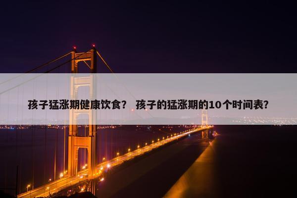 孩子猛涨期健康饮食？ 孩子的猛涨期的10个时间表？