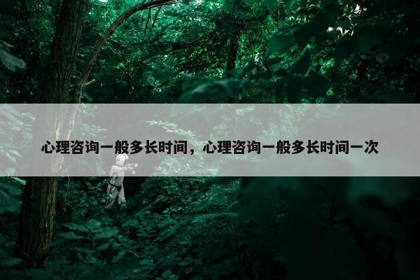 心理咨询一般多长时间，心理咨询一般多长时间一次