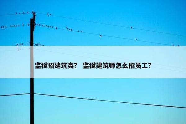 监狱招建筑类？ 监狱建筑师怎么招员工？