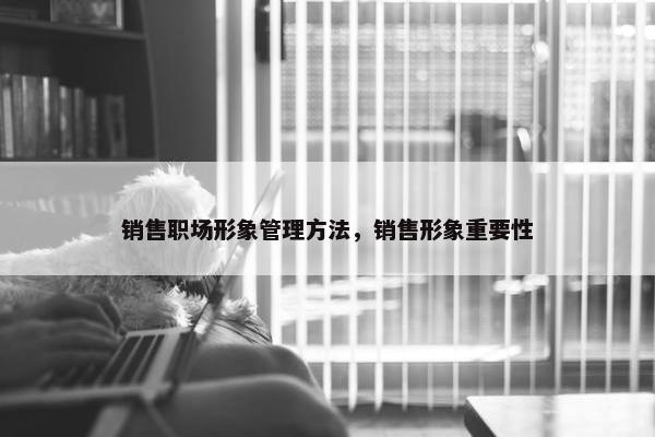 销售职场形象管理方法，销售形象重要性