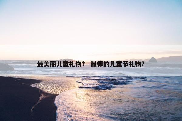 最美丽儿童礼物？ 最棒的儿童节礼物？