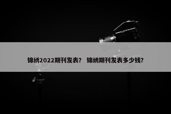 锦绣2022期刊发表？ 锦绣期刊发表多少钱？