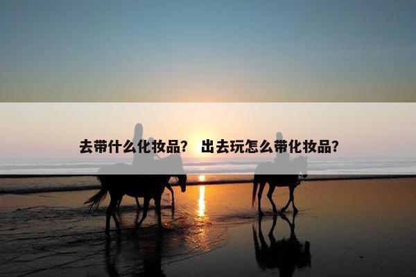 去带什么化妆品？ 出去玩怎么带化妆品？