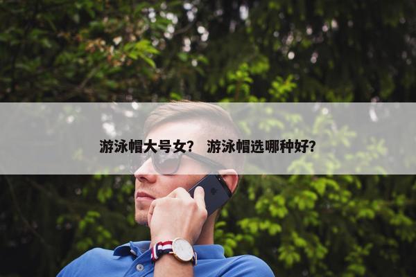 游泳帽大号女？ 游泳帽选哪种好？