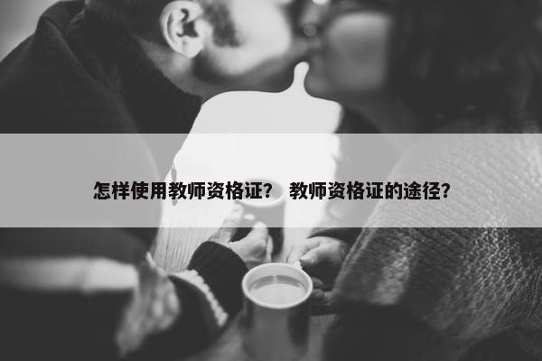 怎样使用教师资格证？ 教师资格证的途径？