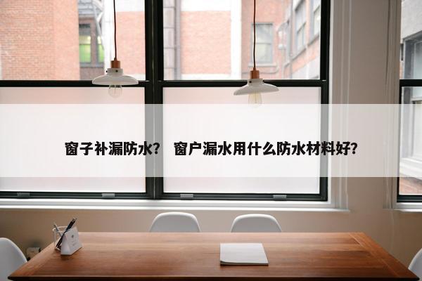 窗子补漏防水？ 窗户漏水用什么防水材料好？