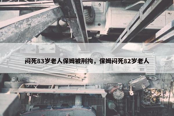 闷死83岁老人保姆被刑拘，保姆闷死82岁老人