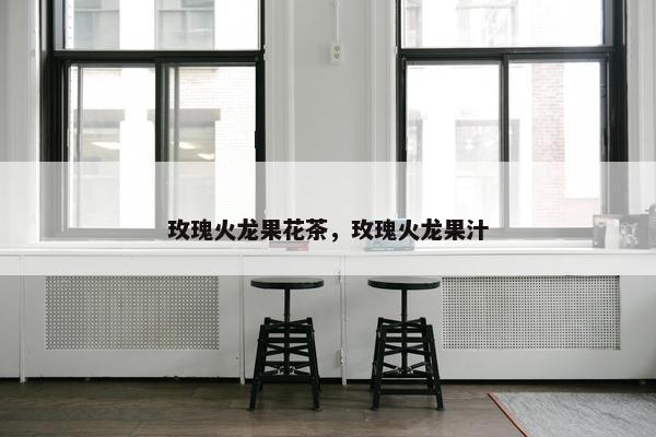 玫瑰火龙果花茶，玫瑰火龙果汁